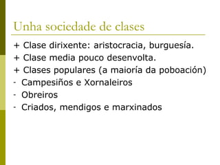 Unha sociedade de clases
+ Clase dirixente: aristocracia, burguesía.
+ Clase media pouco desenvolta.
+ Clases populares (a maioría da poboación)
- Campesiños e Xornaleiros
- Obreiros
- Criados, mendigos e marxinados
 