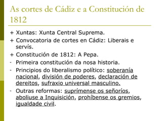 As cortes de Cádiz e a Constitución de
1812
+ Xuntas: Xunta Central Suprema.
+ Convocatoria de cortes en Cádiz: Liberais e
  servís.
+ Constitución de 1812: A Pepa.
- Primeira constitución da nosa historia.
- Principios do liberalismo político: soberanía
  nacional, división de poderes, declaración de
  dereitos, sufraxio universal masculino.
- Outras reformas: suprímense os señoríos,
  aboliuse a Inquisición, prohíbense os gremios,
  igualdade civil.
 