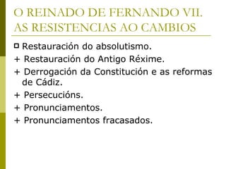 O REINADO DE FERNANDO VII.
AS RESISTENCIAS AO CAMBIOS
Restauración do absolutismo.
+ Restauración do Antigo Réxime.
+ Derrogación da Constitución e as reformas
 de Cádiz.
+ Persecucións.
+ Pronunciamentos.
+ Pronunciamentos fracasados.
 