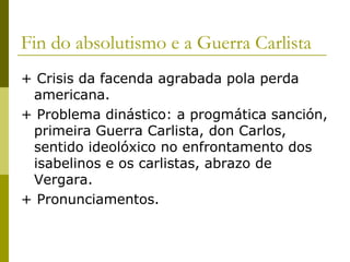 Fin do absolutismo e a Guerra Carlista
+ Crisis da facenda agrabada pola perda
 americana.
+ Problema dinástico: a progmática sanción,
 primeira Guerra Carlista, don Carlos,
 sentido ideolóxico no enfrontamento dos
 isabelinos e os carlistas, abrazo de
 Vergara.
+ Pronunciamentos.
 