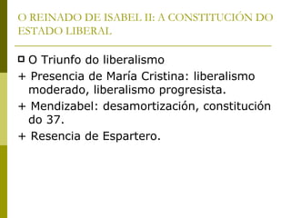 O REINADO DE ISABEL II: A CONSTITUCIÓN DO
ESTADO LIBERAL

O Triunfo do liberalismo
+ Presencia de María Cristina: liberalismo
 moderado, liberalismo progresista.
+ Mendizabel: desamortización, constitución
 do 37.
+ Resencia de Espartero.
 