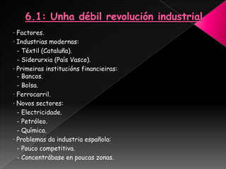 · Factores.
· Industrias modernas:
  - Téxtil (Cataluña).
  - Siderurxia (País Vasco).
· Primeiras institucións financieiras:
  - Bancos.
  - Bolsa.
· Ferrocarril.
· Novos sectores:
  - Electricidade.
  - Petróleo.
  - Química.
· Problemas da industria española:
  - Pouco competitiva.
  - Concentrábase en poucas zonas.
 