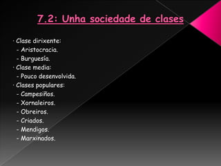 · Clase dirixente:
  - Aristocracia.
  - Burguesía.
· Clase media:
  - Pouco desenvolvida.
· Clases populares:
  - Campesiños.
  - Xornaleiros.
  - Obreiros.
  - Criados.
  - Mendigos.
  - Marxinados.
 