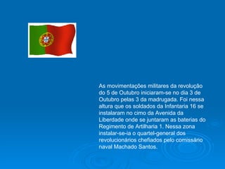 As movimentações militares da revolução do 5 de Outubro iniciaram-se no dia 3 de Outubro pelas 3 da madrugada. Foi nessa altura que os soldados da Infantaria 16 se instalaram no cimo da Avenida da Liberdade onde se juntaram as baterias do Regimento de Artilharia 1. Nessa zona instalar-se-ia o quartel-general dos revolucionários chefiados pelo comissário naval Machado Santos. 