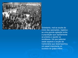 Entretanto, mal se soube do início das operações, registou-se uma grande agitação entre a população que rapidamente se prestou a ajudar os revoltosos. Há que salientar neste aspecto a acção da Carbonária que desempenhou um papel importante no sucesso do golpe militar. 