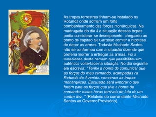 As tropas terrestres tinham-se instalado na Rotunda onde sofriam um forte bombardeamento das forças monárquicas. Na madrugada do dia 4 a situação dessas tropas podia considerar-se desesperante, chegando ao ponto do capitão Sá Cardoso admitir a hipótese de depor as armas. Todavia Machado Santos não se conformou com a situação dizendo que preferia morrer a entregar as armas. Foi a tenacidade deste homem que possibilitou um autêntico volte-face na situação. No dia seguinte ele escrevia:  "Tenho a honra de comunicar que as forças do meu comando, acampadas na Rotunda da Avenida, venceram as tropas monárquicas. Escusado será lembrar o que foram para as forças que tive a honra de comandar essas horas terríveis de luta de um contra dez. "  (Relatório do comandante Machado Santos ao Governo Provisório). 