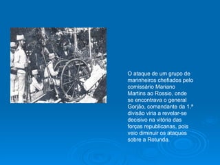 O ataque de um grupo de marinheiros chefiados pelo comissário Mariano Martins ao Rossio, onde se encontrava o general Gorjão, comandante da 1.ª divisão viria a revelar-se decisivo na vitória das forças republicanas, pois veio diminuir os ataques sobre a Rotunda. 