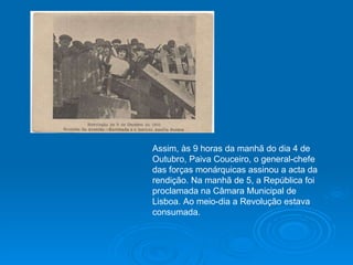 Assim, às 9 horas da manhã do dia 4 de Outubro, Paiva Couceiro, o general-chefe das forças monárquicas assinou a acta da rendição. Na manhã de 5, a República foi proclamada na Câmara Municipal de Lisboa. Ao meio-dia a Revolução estava consumada. 