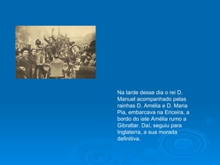 Na tarde desse dia o rei D. Manuel acompanhado pelas rainhas D. Amélia e D. Maria Pia, embarcava na Ericeira, a bordo do iate Amélia rumo a Gibraltar. Daí, seguiu para Inglaterra, a sua morada definitiva. 