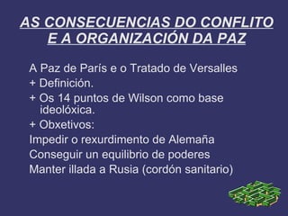 AS CONSECUENCIAS DO CONFLITO
   E A ORGANIZACIÓN DA PAZ
 A Paz de París e o Tratado de Versalles
 + Definición.
 + Os 14 puntos de Wilson como base
   ideolóxica.
 + Obxetivos:
 Impedir o rexurdimento de Alemaña
 Conseguir un equilibrio de poderes
 Manter illada a Rusia (cordón sanitario)
 