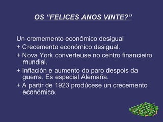 OS “FELICES ANOS VINTE?”


Un crememento económico desigual
+ Crecemento económico desigual.
+ Nova York converteuse no centro financieiro
  mundial.
+ Inflación e aumento do paro despois da
  guerra. Es especial Alemaña.
+ A partir de 1923 prodúcese un crecemento
  económico.
 