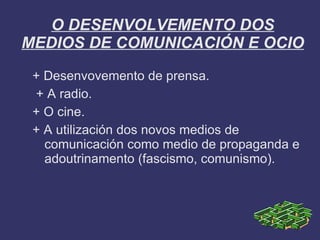 O DESENVOLVEMENTO DOS
MEDIOS DE COMUNICACIÓN E OCIO
 + Desenvovemento de prensa.
 + A radio.
 + O cine.
 + A utilización dos novos medios de
   comunicación como medio de propaganda e
   adoutrinamento (fascismo, comunismo).
 