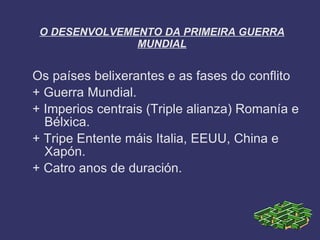 O DESENVOLVEMENTO DA PRIMEIRA GUERRA
               MUNDIAL


Os países belixerantes e as fases do conflito
+ Guerra Mundial.
+ Imperios centrais (Triple alianza) Romanía e
  Bélxica.
+ Tripe Entente máis Italia, EEUU, China e
  Xapón.
+ Catro anos de duración.
 