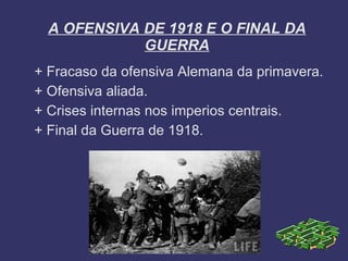 A OFENSIVA DE 1918 E O FINAL DA
             GUERRA
+ Fracaso da ofensiva Alemana da primavera.
+ Ofensiva aliada.
+ Crises internas nos imperios centrais.
+ Final da Guerra de 1918.
 