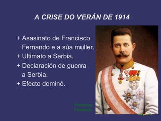 A CRISE DO VERÁN DE 1914


+ Asasinato de Francisco
  Fernando e a súa muller.
+ Ultimato a Serbia.
+ Declaración de guerra
  a Serbia.
+ Efecto dominó.


                   Francisco
                   Fernando
 
