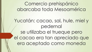 Comercio prehispánico
abarcaba toda Mesoamérica
Yucatán: cacao, sal, hule, miel y
pedernal
se utilizaba el trueque pero
el cacao era tan apreciado que
era aceptado como moneda
 