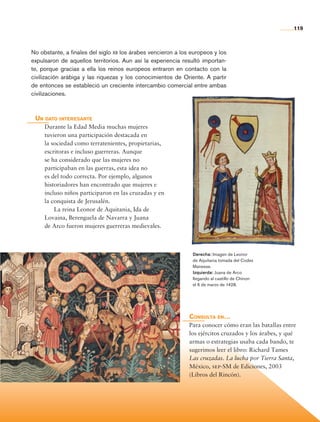 119
Consulta en…
Para conocer cómo eran las batallas entre
los ejércitos cruzados y los árabes, y qué
armas o estrategias usaba cada bando, te
sugerimos leer el libro: Richard Tames
Las cruzadas. La lucha por Tierra Santa,
México, sep-SM de Ediciones, 2003
(Libros del Rincón).
No obstante, a finales del siglo xii los árabes vencieron a los europeos y los
expulsaron de aquellos territorios. Aun así la experiencia resultó importan-
te, porque gracias a ella los reinos europeos entraron en contacto con la
civilización arábiga y las riquezas y los conocimientos de Oriente. A partir
de entonces se estableció un creciente intercambio comercial entre ambas
civilizaciones.
Un dato interesante
Durante la Edad Media muchas mujeres
tuvieron una participación destacada en
la sociedad como terratenientes, propietarias,
escritoras e incluso guerreras. Aunque
se ha considerado que las mujeres no
participaban en las guerras, esta idea no
es del todo correcta. Por ejemplo, algunos
historiadores han encontrado que mujeres e
incluso niños participaron en las cruzadas y en
la conquista de Jerusalén.
La reina Leonor de Aquitania, Ida de
Lovaina, Berenguela de Navarra y Juana
de Arco fueron mujeres guerreras medievales.
Derecha: Imagen de Leonor
de Aquitania tomada del Codex
Manesse.
Izquierda: Juana de Arco
llegando al castillo de Chinon
el 6 de marzo de 1428.
AB-HIST-6-p001-176.indd 119 12/12/11 11:47
 