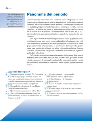 74
Panorama del periodo
Las civilizaciones mesoamericanas y andinas fueron integradas por varios
grupos que, en algunos casos, llegaron a su esplendor en tiempos y espacios
diferentes. Estas civilizaciones tuvieron gobierno y cultura propios, construye-
ron ciudades y lograron importantes avances en campos como las técnicas
de cultivo y la ciencia, por lo que se les considera entre las más importantes
en la historia de la humanidad. Se desarrollaron entre el año 2 500 a.C.,
aproximadamente, y principios del siglo xvi, cuando los españoles las con-
quistaron.
En la región llamada Mesoamérica prosperaron varios grupos con carac-
terísticas comunes, tales como: economía basada en el cultivo de maíz, frijol,
chile y calabaza, y el comercio; sociedad jerarquizada y organizada en varios
grupos; elementos culturales como la construcción de basamentos pirami-
dales para ceremonias, el juego de pelota y la religión politeísta. Además
contaban con escritura ideográfica y sistemas de numeración vigesimal,
y utilizaban calendarios.
En Sudamérica también se desarrollaron varias civilizaciones. Su economía
se basaba en el cultivo de la papa y el maíz, así como en la ganadería, la cerá-
mica, la elaboración de textiles y la metalurgia. Su organización política y social
y sus creencias religiosas eran parecidas a las de algunos grupos mesoame-
ricanos.
Aquí aprenderás a ubicar la
duración y simultaneidad de
las civilizaciones americanas y
aplicarás los términos “siglo”,
“milenio”, “a.C.” y “d.C.”;
además localizarás el área de
influencia de las civilizaciones
mesoamericanas y andinas.
¿Cuándo y dónde pasó?
1. Observa el mapa de la página 70. Con ayuda
de tu Atlas de geografía universal localiza los
países que actualmente ocupan esos territorios
y escribe sus nombres en tu cuaderno. Compara
tus resultados con los de tus compañeros.
2. Observa la línea de tiempo de este bloque
y responde en tu cuaderno:
a) ¿Qué civilizaciones existieron a.C. y d.C.?
b) ¿Qué civilizaciones americanas existieron
simultáneamente, es decir, se desarrollaron en
el mismo periodo?
c) ¿Cuántos milenios y cuántos siglos
transcurrieron entre el esplendor de
la civilización persa y la fundación
de Tenochtitlan?
d) ¿Cuáles fueron las civilizaciones americanas
más antiguas?
e) ¿Cuántos siglos abarcaron las civilizaciones
mesoamericanas?
3. Comenta con tu grupo las respuestas y escribe
tus conclusiones.
AB-HIST-6-p001-176.indd 74 12/12/11 11:46
 