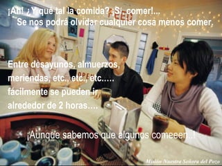 ¡Ah! ¿Y qué tal la comida? ¡S í , comer!...  Se nos podrá olvidar cualquier cosa menos comer. Misión Nuestra Señora del Pozo Entre desayunos, almuerzos,  meriendas, etc., etc., etc.…. fácilmente se pueden ir alrededor de 2 horas….  ¡Aunque sabemos que algunos comeeen..!  