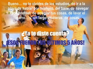 ¡ESOS FUERON TUS ULTIMOS 5 AÑOS!  Bueno… no te olvides de los estudios, de ir a la playa,de hablar por teléfono, del baile, de navegar por Internet, de arreglar tus cosas, de lavar el carro… y  un largo etcéteras  de cosas. ¿ Ya te diste cuenta? 