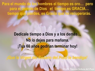 Para el mundo de los hombres el tiempo es oro…  pero para el mundo de Dios  el  tiempo es GRACIA… tiempo que pierdes, es Gracia que no recuperarás. Dedícale tiempo a Dios y a los demás… No lo dejes para mañana. ¡Tus 60 años podrían terminar hoy! ¡Que la Virgen del Rosario del Pozo te bendiga!   Misión Nuestra Señora del Pozo 