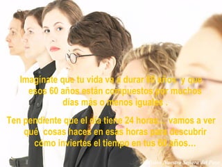 Imagínate que tu vida va a durar 60 años  y que esos 60 años están compuestos por muchos días más o menos iguales . Ten pendiente que el día tiene 24 horas… vamos a ver qué   cosas haces en esas horas para descubrir cómo inviertes el tiempo en tus 60 años… Misión Nuestra Señora del Pozo 