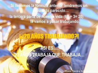 Si llevamos la fórmula anterior tendremos un resultado parecido… la tercera parte de nuestra vida (60 ÷ 3= 20)  la vamos a pasar trabajando. ASI ES…. 20 AÑOS TRABAJA QUE TRABAJA… ¡¿20 AÑOS TRABAJANDO?! Misión Nuestra Señora del Pozo 