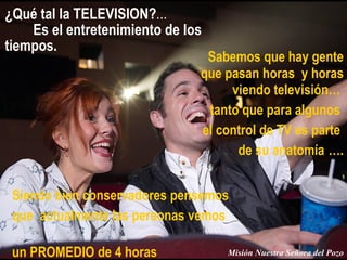 ¿Qué tal la TELEVISION? ...  Es el entretenimiento de los tiempos. Sabemos que hay gente que pasan horas  y horas viendo televisión…  tanto que para algunos  el control de TV es parte  de su anatomía   …. Siendo bien conservadores pensemos  que  actualmente las personas vemos  un PROMEDIO de 4 horas Misión Nuestra Señora del Pozo 