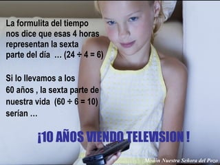 La formulita del tiempo nos dice que esas 4 horas  representan la sexta  parte del día  … (24 ÷ 4 = 6) Misión Nuestra Señora del Pozo Si lo llevamos a los  60 años , la sexta parte de  nuestra vida  (60 ÷ 6 = 10)  serían … ¡10 AÑOS VIENDO TELEVISION ! 