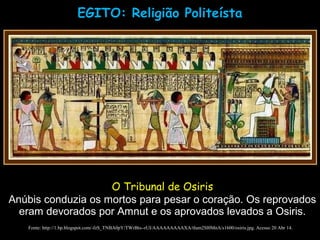 EGITO: Religião Politeísta
Fonte: http://1.bp.blogspot.com/-fzS_TNBA0pY/TWrBts--rUI/AAAAAAAAAXA/tIum2Sl0MnA/s1600/osiris.jpg. Acesso 20 Abr 14.
O Tribunal de Osiris
Anúbis conduzia os mortos para pesar o coração. Os reprovados
eram devorados por Amnut e os aprovados levados a Osiris.
 