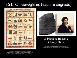 EGITO: hieróglifos (escrita sagrada)
Fonte:http://lh5.ggpht.com/_zmBo0cNUgjQ/R-
wWq9YBNUI/AAAAAAAAAFc/4GTlhuJcxBY/The
%2BHieroglyphic%2BAlphabet.JPG. Acesso 20 Abr 14.
A Pedra de Roseta e
Champollion
Fonte: http://blogsdagazetaweb.com.br/eniolins/wp-
content/uploads/2012/03/roseta1.jpg. Acesso 20 Abr 14.
 