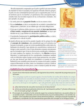 Unidad 4

   Resulta importante comprender que la polis significó una nueva forma
de entender la vida en sociedad y de organizar el Estado. Para los griegos,
la polis era una comunidad de personas que se organizaba para vivir en
un territorio que le era familiar y le pertenecía. Esta concepción repre-
sentaba toda una novedad respecto de las civilizaciones orientales. Así
por ejemplo, un griego:
•	 Se sentía parte de un pequeño Estado, no de un extenso reino.
•	 Era un ciudadano, es decir, un miembro de su ciudad o comunidad con
   obligaciones y derechos, no un súbdito que solo tenía obligaciones.
                                                                                         Las mujeres griegas estaban excluidas
•	 Creía que el gobierno debía ejercerse a través de leyes que buscaran
                                                                                         de la ciudadanía. El espacio donde se
   el bien común y surgieran de un acuerdo ciudadano, no leyes que                           desenvolvía su vida era principal-
   dictaba un rey y que debían ser obedecidas ciegamente.                                   mente la casa. Allí tenían un lugar
                                                                                          especial, el gineceo, y distribuían su
•	 Consideraba fundamental la participación política activa, es decir,                    tiempo hilando, tejiendo y realizan-
   participar en la vida de la polis.                                                      do o dirigiendo labores domésticas.

Se puede afirmar que uno de los grandes legados de los griegos ha sido                  ¿Sabías que…
  el concepto de ciudadano, aún entendiendo que en la práctica era                      Un aspecto característico de
  bastante restringido, ya que no existía igualdad política entre todos los             las poleis y que fue común a
  habitantes de una polis y que además sus características variaron en el               otras ciudades-estado de la Edad
                                                                                        Antigua, fue la existencia de
  tiempo y entre una polis y otra. Como elementos comunes encontramos                   ciertas instituciones políticas,
  que los extranjeros que vivían en ella no eran considerados ciudadanos,               que recibían diferentes nombres
  así como tampoco las mujeres, los esclavos y los libertos (esclavos                   y atribuciones según cada lugar:
  liberados). La participación de los considerados ciudadanos también                   AsAMbLEA: reunión de los ciuda-
                                                                                        danos.
  solía ser diferente según el grupo social al que pertenecían, sin embar-
                                                                                        CONsEJO: institución que asesora
  go, hay que destacar que todos los ciudadanos se reunían en forma                     al gobierno en asuntos relevantes
  habitual en una asamblea para discutir los asuntos de la polis y podían               del Estado.
  expresar libremente sus ideas, tanto si se limitaban a conocer o ratificar            MAgisTrADO: funcionarios del Es-
  decisiones tomadas por unos pocos, como si tenían el poder de tomar-                  tado que ejercen –junto a otros con
                                                                                        igual poder– la misma función.

  Actividades de aprendizaje
 1. A partir de la información del texto y del siguiente documento, responde las preguntas que se
    formulan.
      “Para cada griego su polis era su patria sagrada, el recinto familiar, las tumbas de los abuelos, los campos
      cuyos propietarios son conocidos, la montaña a donde se va a cortar madera, a llevar el rebaño o a recoger
      miel, los templos en que se asiste a los sacrificios, la acrópolis a la que se sube en procesión; es todo lo
      que se ama y de lo que se está orgulloso, y que cada generación quiere dejar mejor de como lo recibió”.
                                                     Gustave Glotz: La ciudad griega. Barcelona: Editorial Cervantes, 1929.
    a) ¿Qué elementos de una polis reconoces en el documento?
    b) ¿Cómo se entiende actualmente el término de “participación política”? ¿Existen diferencias
        con el concepto griego? ¿Cuáles?
 2. El concepto de ciudadano ha ido variando según los contextos históricos y se puede utilizar en
    un sentido amplio –entendido como los miembros de una comunidad política– o en sentido res-
    tringido –como aquellos que poseen ciertos derechos políticos–. Averigua el actual concepto de
    ciudadano y compáralo con las características generales del concepto en la Antigua Grecia.


                                                                                                    La civilización griega         105
 