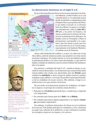 La democracia ateniense en el siglo V a.C.
         Las Guerras Médicas                       En la evolución política de Atenas tuvieron gran importancia las Gue-
                                                                                rras Médicas, conflicto bélico en el cual
                                                                                el pueblo heleno se vio enfrentado al gran
                                                                                desafío de defender su independencia ante
                                                                                el Imperio Persa, gran potencia de Orien-
                                                                                te que había avanzado en su dominio
                                                                                hasta Asia Menor. La guerra se extendió,
                                                                                con interrupciones, entre los años 492 y
                                                                                479 a.C. y las poleis de Esparta y de
                                                                                Atenas encabezaron la defensa del terri-
                                                                                torio de la península de los Balcanes. En
                                                                                batallas como las Termópilas y Platea el
                                                                                protagonismo correspondió a los espar-
                                                                                tanos, pero fue Atenas la polis que tuvo
                                                                                una acción decisiva en la victoria griega,
                                                                                especialmente en la batalla de Maratón y
                                                                                el combate naval de Salamina.
    Fuente: Mapa adaptado de Michael
    Roaf: Atlas culturales del mundo. Grecia,       Atenas salió fortalecida del conflicto y se puso a la cabeza de la Liga
    cuna de Occidente, vol. II. Barcelona.      Ático-délica, unión de numerosas poleis cuyo propósito era evitar nuevas
    Ediciones Folio S. A.
                                                invasiones extranjeras. En el plano interior, se vio la necesidad de ampliar
                                                la participación política a las clases menos privilegiadas, ya que tanto los
                                                hoplitas (soldados de infantería) como los remeros habían sido fundamen-
                                                tales en la guerra.
                                                    Fue entonces, a mediados del siglo V a.C., cuando en Atenas se con-
                                                solidó el sistema democrático. Las instituciones que caracterizaban dicho
                                                sistema habían sido creadas con anterioridad, pero fue Pericles quien
                                                estableció la mistoforia, es decir, el pago de sueldos (misthoi) a quienes
                                                ocupaban cargos públicos, con lo que fue posible la participación políti-
                                                ca de los ciudadanos de escasos recursos. Más adelante, el pago se ex-
                                                tendió incluso a los que asistían a la Ecclesia.
                                                    De este modo, en la democracia ateniense los ciudadanos, sin impor-
                                                tar su riqueza o el prestigio de su familia, tenían derecho a:
                                                •	 Participar en la Ecclesia proponiendo leyes, votando leyes y eligiendo
    Después de las Guerras Médicas, el
    líder indiscutido de Atenas fue Pericles.      a los magistrados.
    Durante 15 años (444-429 a.C.)
    dirigió la ciudad como estratega,
                                                •	 Ser sorteados para formar parte de la Bulé o de la Heliaia.
    logrando la consolidación de la             •	 Ser sorteados para ejercer alguna magistratura o ser elegidos estrate-
    democracia y un gran desarrollo
    económico y cultural de Atenas, en lo          gas (principales magistrados).
    que se denomina “siglo de oro
    ateniense”.
                                                   Sin embargo, el gobierno democrático de Atenas no era el gobierno
    Busto de Pericles realizado por Krésilas    de la mayoría. Solo podían participar los ciudadanos y estos constituían
    hacia el año 440 a.C.                       un grupo muy reducido de la población, ya que continuaron excluidos
    Museo Británico, Londres.
                                                los extranjeros (metecos), las mujeres y los esclavos.

108 Unidad 4
 