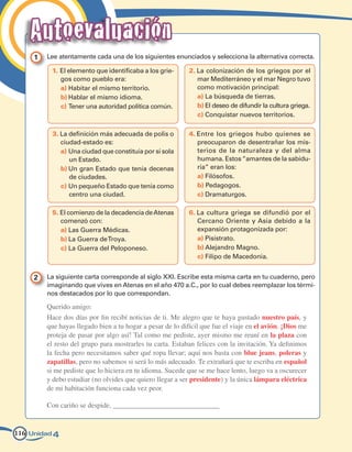 Autoevaluación
     1   Lee atentamente cada una de los siguientes enunciados y selecciona la alternativa correcta.

          1. El elemento que identificaba a los grie-       2. La colonización de los griegos por el
             gos como pueblo era:                              mar Mediterráneo y el mar Negro tuvo
             a) Habitar el mismo territorio.                   como motivación principal:
             b) Hablar el mismo idioma.                        a) La búsqueda de tierras.
             c) Tener una autoridad política común.            b) El deseo de difundir la cultura griega.
                                                               c) Conquistar nuevos territorios.

          3. La definición más adecuada de polis o          4. Entre los griegos hubo quienes se
             ciudad-estado es:                                 preocuparon de desentrañar los mis-
             a) Una ciudad que constituía por sí sola          terios de la naturaleza y del alma
                un Estado.                                     humana. Estos “amantes de la sabidu-
             b) Un gran Estado que tenía decenas               ría” eran los:
                de ciudades.                                   a) Filósofos.
             c) Un pequeño Estado que tenía como               b) Pedagogos.
                centro una ciudad.                             c) Dramaturgos.

          5. El comienzo de la decadencia de Atenas         6. La cultura griega se difundió por el
             comenzó con:                                      Cercano Oriente y Asia debido a la
             a) Las Guerra Médicas.                            expansión protagonizada por:
             b) La Guerra de Troya.                            a) Pisístrato.
             c) La Guerra del Peloponeso.                      b) Alejandro Magno.
                                                               c) Filipo de Macedonia.


     2   La siguiente carta corresponde al siglo XXI. Escribe esta misma carta en tu cuaderno, pero
         imaginando que vives en Atenas en el año 470 a.C., por lo cual debes reemplazar los térmi-
         nos destacados por lo que correspondan.

         Querido amigo:
         Hace dos días por fin recibí noticias de ti. Me alegro que te haya gustado nuestro país, y
         que hayas llegado bien a tu hogar a pesar de lo difícil que fue el viaje en el avión. ¡Dios me
         proteja de pasar por algo así! Tal como me pediste, ayer mismo me reuní en la plaza con
         el resto del grupo para mostrarles tu carta. Estaban felices con la invitación. Ya definimos
         la fecha pero necesitamos saber qué ropa llevar; aquí nos basta con blue jeans, poleras y
         zapatillas, pero no sabemos si será lo más adecuado. Te extrañará que te escriba en español
         si me pediste que lo hiciera en tu idioma. Sucede que se me hace lento, luego va a oscurecer
         y debo estudiar (no olvides que quiero llegar a ser presidente) y la única lámpara eléctrica
         de mi habitación funciona cada vez peor.

         Con cariño se despide, ______________________________


116 Unidad 4
 