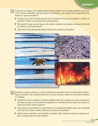 Unidad 1

1   A partir de las imágenes de la página anterior intenta explicar con tus propias palabras en qué con-
    siste el “efecto invernadero” que tiene lugar en la atmósfera y qué sucede con la temperatura al au-
    mentar los “gases invernadero”.
       Investiga acerca de las fuentes que provocan el aumento de los gases invernadero. ¿Cuáles son
       naturales? ¿Cuáles son resultado de la acción humana?
       De acuerdo al mapa, ¿en qué lugares del mundo se producen las mayores emisiones de dióxido
       de carbono? ¿Cuál será la razón?
       ¿Qué efectos del calentamiento global evidencian las siguientes fotografías?




2   Reunidos en grupos, pongan en común la información que tienen sobre el calentamiento global y
    hagan un listado lo más completo posible de los efectos actuales y futuros de este cambio climático
    en el planeta.
       Analicen los efectos señalados y traten de establecer entre ellos relaciones de causa-consecuencia.
       ¿Por qué creen que con un cambio de temperatura se va produciendo una especie de reacción en
       cadena que abarca diversos aspectos?
       ¿Creen que la acción humana es determinante en el calentamiento global o que este corresponde
       solo a uno de los tantos cambios climáticos de la historia del planeta?
       ¿Qué acciones sugerirían a nivel mundial y nacional? ¿Qué conductas creen que se pueden cam-
       biar a nivel personal en la vida cotidiana?

                                                                    Geosistema: el sustento para la vida     13
 