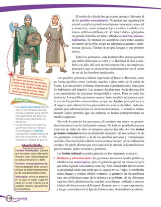 El modo de vida de los germanos era muy diferente al
                                                           de los pueblos romanizados. No tenían una organización
                                                           estatal, un ejército profesional ni una economía comercial
                                                           y monetaria, como tampoco leyes escritas, ciudades, ca-
                                                           minos, edificios públicos, etc. Vivían en aldeas, agrupados
                                                           en grandes familias o clanes. Obedecían normas consue-
                                                           tudinarias. Se reunían en asambleas para tratar asuntos
                                                           de interés de la tribu, elegir un jefe para la guerra y admi-
                                                           nistrar justicia. Tenían su propia lengua y sus propios
                                                           dioses.
                                                              Entre los germanos, cada hombre libre era un guerrero
                                                           que debía demostrar su valor y su fidelidad al clan y tam-
                                                           bién a su jefe, del cual recibía protección y recompensas,
                                                           principios que se plasmarían profundamente en el modo
                                                           de ser de los hombres medievales.
        Compara la                              Los pueblos germanos habían ingresado al Imperio Romano, tanto
   germanas          s vestimen
               con las de        tas
  consideran
              do las dife
                           los roman
                                      os,
                                            en forma pacífica como violenta, muchos siglos antes de la caída de
  el clima d              re
             e la región ncias entre        Roma. Las invasiones violentas fueron una experiencia muy dura para
   y el del no            mediterrá
               rte de Euro           nea    los habitantes del imperio. Los ataques dejaban una ola de destrucción
   donde pro                pa, desde
              venían los
                          germanos.         y un sentimiento de creciente inseguridad y temor. Pero no todo fue
                                            violencia. Los pueblos germanos mantuvieron también relaciones pací-
     ¿Sabías que…                           ficas con los pueblos romanizados, ya que su objetivo principal no era
     •	 Las	mujeres	germanas	interve-
                                            el saqueo, sino obtener tierras para instalarse con sus familias. Además,
        nían	en	los	combates	de	tres	       sentían gran admiración por la civilización romana. El contacto mutuo
        formas;	cantaban	para	animar	       durante siglos permitió que sus culturas se fueran compenetrando en
        a	los	guerreros,	curaban	sus	       muchos aspectos.
        heridas	y	les	preparaban	los	
        alimentos.                              Por todo lo anterior los germanos, al constituir sus reinos, no preten-
     •	 Los	germanos	creían	que	los	        dieron terminar con la civilización romana. No habrían podido borrar una
        guerreros	muertos	heroica-
        mente	llegaban	al	Valhalla,	
                                            tradición de miles de años ni tampoco querían hacerlo. Así, los reinos
        una	mansión	celestial	donde	el	     germano-romanos fueron resultado del encuentro de dos culturas: la de
        dios	Odín	compartía	con	ellos	      los germanos vencedores y la de los pueblos romanos y romanizados
        banquetes	y	juegos	de	guerra.
                                            vencidos. En esta fusión cultural se encuentra el origen de la civilización
             Vocabulario                    europea. Se puede afirmar que esta surgirá de la síntesis de las tradiciones
      Pueblos romanizados: pueblos
                                            grecorromana, judeo-cristiana y germana.
      que formaban parte del Imperio            La fusión cultural se podía apreciar en los siguientes aspectos:
      Romano y que habían adoptado
                                            •	 Gobierno	y	administración: los germanos tomaron el poder político y
      la cultura romana o el latín.
      Normas consuetudinarias:
                                               establecieron monarquías, pues el gobierno quedó en manos del jefe
      normas basadas en la costum-             que había logrado consolidarse como rey. Este consideraba al reino como
      bre que se transmitían oralmen-          su propiedad, tenía una corte que lo seguía en sus viajes, y nombraba
      te de una generación a otra.             como duques y condes (títulos romanos) a guerreros de su confianza
      Monarquía: forma de gobierno             para que se hicieran cargo de la defensa y el gobierno de las diferentes
      en la que el cargo supremo
      recae en un rey o reina, es de           regiones. En la administración, muchas tareas fueron confiadas a quienes
      carácter vitalicio y generalmen-         habían sido funcionarios del Imperio Romano por su mayor experiencia,
      te hereditario.                          y luego, a miembros de la Iglesia Católica pues dominaban la escritura.

150 Unidad 6
 
