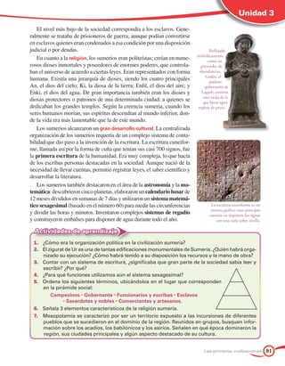 Unidad 3

    El nivel más bajo de la sociedad correspondía a los esclavos. Gene-
ralmente se trataba de prisioneros de guerra, aunque podían convertirse
en esclavos quienes eran condenados a esa condición por una disposición
judicial o por deudas.                                                                 Reflejado
                                                                               simbólicamente
    En cuanto a la religión, los sumerios eran politeístas; creían en nume-           como un
rosos dioses inmortales y poseedores de enormes poderes, que controla-            proveedor de
ban el universo de acuerdo a ciertas leyes. Eran representados con forma         abundancias,
                                                                                    Gudea, el
humana. Existía una jerarquía de dioses, siendo los cuatro principales                 piadoso
An, el dios del cielo; Ki, la diosa de la tierra; Enlil, el dios del aire; y        gobernante de
Enki, el dios del agua. De gran importancia también eran los dioses y             Lagash, sostiene
                                                                                   una vasija de la
diosas protectores o patronos de una determinada ciudad, a quienes se              que brota agua
dedicaban los grandes templos. Según la creencia sumeria, cuando los            repleta de peces.
seres humanos morían, sus espíritus descendían al mundo inferior, don-
de la vida era más lamentable que la de este mundo.
    Los sumerios alcanzaron un gran	desarrollo	cultural. La centralizada
organización de los sumerios requería de un complejo sistema de conta-
bilidad que dio paso a la invención de la escritura. La escritura cuneifor-
me, llamada así por la forma de cuña que tenían sus casi 700 signos, fue
la primera escritura de la humanidad. Era muy compleja, lo que hacía
de los escribas personas destacadas en la sociedad. Aunque nació de la
necesidad de llevar cuentas, permitió registrar leyes, el saber científico y
desarrollar la literatura.
    Los sumerios también destacaron en el área de la astronomía y la ma-
temática: descubrieron cinco planetas, elaboraron un calendario lunar de
12 meses divididos en semanas de 7 días y utilizaron un sistema matemá-
tico sexagesimal (basado en el número 60) para medir las circunferencias               La escritura cuneiforme es un
                                                                                       sistema gráfico cuyo principio
y dividir las horas y minutos. Inventaron complejos sistemas de regadío               consiste en imprimir los signos
y construyeron embalses para disponer de agua durante todo el año.                         con una cuña sobre arcilla.

  Actividades de aprendizaje
 1. ¿Cómo era la organización política en la civilización sumeria?
 2. El zigurat de Ur es una de tantas edificaciones monumentales de Sumeria. ¿Quién habrá orga-
    nizado su ejecución? ¿Cómo habrá tenido a su disposición los recursos y la mano de obra?
 3. Contar con un sistema de escritura, ¿significaba que gran parte de la sociedad sabía leer y
    escribir? ¿Por qué?
 4. ¿Para qué funciones utilizamos aún el sistema sexagesimal?
 5. Ordena los siguientes términos, ubicándolos en el lugar que corresponden
    en la pirámide social:
        Campesinos	•	Gobernante	•	Funcionarios	y	escribas	•	Esclavos
             •	Sacerdotes	y	nobles	•	Comerciantes	y	artesanos.
 6. Señala 3 elementos característicos de la religión sumeria.
 7. Mesopotamia se caracterizó por ser un territorio expuesto a las incursiones de diferentes
    pueblos que se sucedieron en el dominio de la región. Reunidos en grupos, busquen infor-
    mación sobre los acadios, los babilónicos y los asirios. Señalen en qué época dominaron la
    región, sus ciudades principales y algún aspecto destacado de su cultura.


                                                                                   Las primeras civilizaciones           81
 