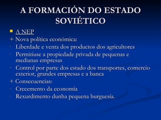 A FORMACIÓN DO ESTADO
          SOVIÉTICO
 A NEP
+ Nova política económica:
- Liberdade e venta dos productos dos agricultores
- Permitiuse a propiedade privada de pequenas e
  medianas empresas
- Control por parte dos estado dos transportes, comercio
  exterior, grandes empresas e a banca
+ Consecuencias:
- Crecemento da economía
- Rexurdimento dunha pequena burguesía.
 