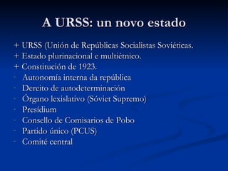 A URSS: un novo estado
+ URSS (Unión de Repúblicas Socialistas Soviéticas.
+ Estado plurinacional e multiétnico.
+ Constitución de 1923.
- Autonomía interna da república
- Dereito de autodeterminación
- Órgano lexislativo (Sóviet Supremo)
- Presídium
- Consello de Comisarios de Pobo
- Partido único (PCUS)
- Comité central
 