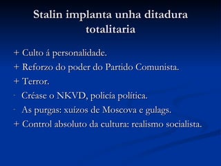Stalin implanta unha ditadura
               totalitaria
+ Culto á personalidade.
+ Reforzo do poder do Partido Comunista.
+ Terror.
- Créase o NKVD, policía política.

- As purgas: xuízos de Moscova e gulags.

+ Control absoluto da cultura: realismo socialista.
 