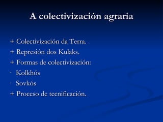 A colectivización agraria

+ Colectivización da Terra.
+ Represión dos Kulaks.
+ Formas de colectivización:
- Kolkhós

- Sovkós

+ Proceso de tecnificación.
 