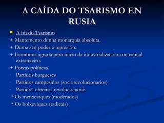 A CAÍDA DO TSARISMO EN
              RUSIA
  A fin do Tsarismo
+ Mantemento dunha monarquía absoluta.
+ Duma sen poder e represión.
+ Economía agraria pero inicio da industrialización con capital
   extranxeiro.
+ Forzas políticas.
- Partidos burgueses
- Partidos campesiños (sociorevolucionarios)
- Partidos obreiros revolucionarios

 * Os menxeviques (moderados)
 * Os bolxeviques (radicais)
 