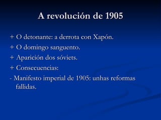 A revolución de 1905

+ O detonante: a derrota con Xapón.
+ O domingo sanguento.
+ Aparición dos sóviets.
+ Consecuencias:
- Manifesto imperial de 1905: unhas reformas
  fallidas.
 
