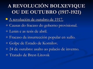 A REVOLUCIÓN BOLXEVIQUE
     OU DE OUTUBRO (1917-1921)
 A revolución de outubro de 1917.
+ Causas do fracaso do goberno provisional.
+ Lenin e as tesis de abril.
+ Fracaso da insurrección popular en xullo.
+ Golpe de Estado de Kornilov.
+ 24 de outubro: asalto ao palacio de inverno.
+ Tratado de Brest-Litovsk
 