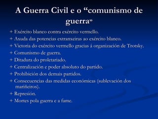 A Guerra Civil e o “comunismo de
               guerra”
+ Exército blanco contra exército vermello.
+ Axuda das potencias extranxeiras ao exército blanco.
+ Victoria do exército vermello gracias á organización de Trotsky.
+ Comunismo de guerra.
+ Ditadura do proletariado.
+ Centralización e poder absoluto do partido.
+ Prohibición dos demais partidos.
+ Consecuencias das medidas económicas (sublevación dos
  mariñeiros).
+ Represión.
+ Mortes pola guerra e a fame.
 
