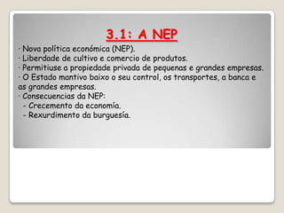 3.1: A NEP
· Nova política económica (NEP).
· Liberdade de cultivo e comercio de produtos.
· Permitiuse a propiedade privada de pequenas e grandes empresas.
· O Estado mantivo baixo o seu control, os transportes, a banca e
as grandes empresas.
· Consecuencias da NEP:
  - Crecemento da economía.
  - Rexurdimento da burguesía.
 