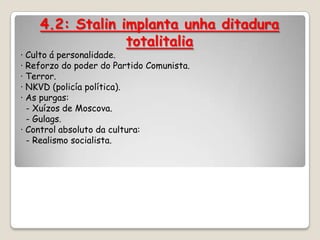4.2: Stalin implanta unha ditadura
                 totalitalia
· Culto á personalidade.
· Reforzo do poder do Partido Comunista.
· Terror.
· NKVD (policía política).
· As purgas:
  - Xuízos de Moscova.
  - Gulags.
· Control absoluto da cultura:
  - Realismo socialista.
 