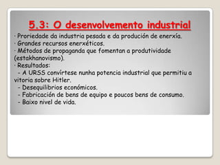 5.3: O desenvolvemento industrial
· Proriedade da industria pesada e da produción de enerxía.
· Grandes recursos enerxéticos.
· Métodos de propaganda que fomentan a produtividade
(estakhanovismo).
· Resultados:
  - A URSS convírtese nunha potencia industrial que permitiu a
vitoria sobre Hitler.
  - Desequilibrios económicos.
  - Fabricación de bens de equipo e poucos bens de consumo.
  - Baixo nivel de vida.
 