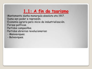 1.1: A fin do tsarismo
· Mantemento dunha monarquía absoluta ata 1917.
· Duma sen poder e represión.
· Economía agraria pero inicio da industrialización.
· Forzas políticas.
· Partidos campesiños.
· Partidos obreiros revolucionarios:
  - Menxeviques.
  - Bolxeviques.
 