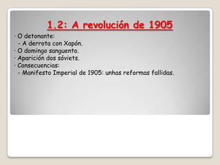 1.2: A revolución de 1905
· O detonante:
  - A derrota con Xapón.
· O domingo sanguento.
· Aparición dos sóviets.
· Consecuencias:
  - Manifesto Imperial de 1905: unhas reformas fallidas.
 